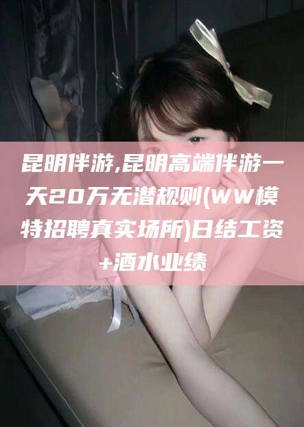 梧州昆明伴游,昆明高端伴游一天20万无潜规则(WW模特招聘真实场所)日结工资+酒水业绩