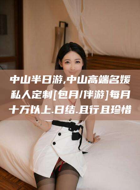 梧州中山半日游,中山高端名媛私人定制[包月/伴游]每月十万以上.日结.且行且珍惜