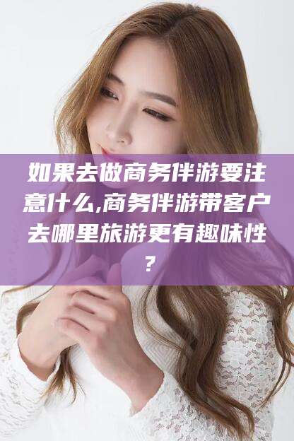 梧州如果去做商务伴游要注意什么,商务伴游带客户去哪里旅游更有趣味性？