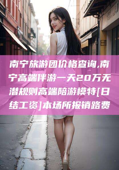 梧州南宁旅游团价格查询,南宁高端伴游一天20万无潜规则高端陪游模特[日结工资]本场所报销路费