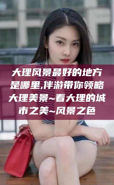 梧州大理风景最好的地方是哪里,伴游带你领略大理美景~看大理的城市之美~风景之色