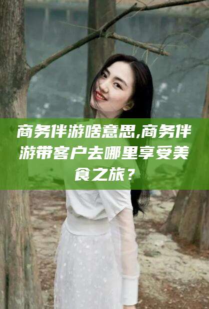 梧州商务伴游啥意思,商务伴游带客户去哪里享受美食之旅？