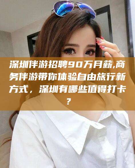 梧州深圳伴游招聘90万月薪,商务伴游带你体验自由旅行新方式，深圳有哪些值得打卡？