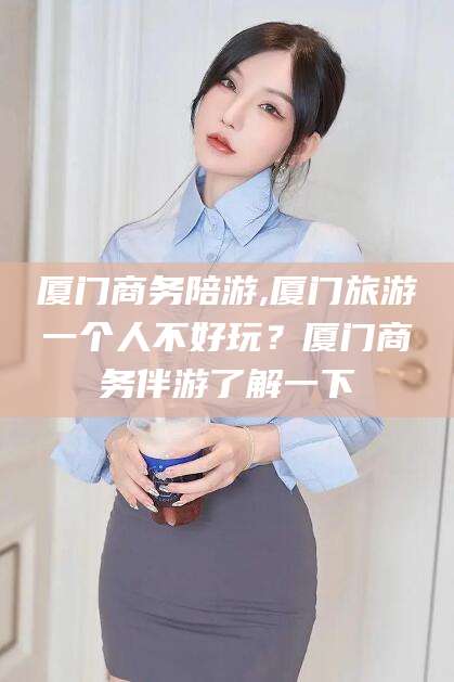 梧州厦门商务陪游,厦门旅游一个人不好玩？厦门商务伴游了解一下