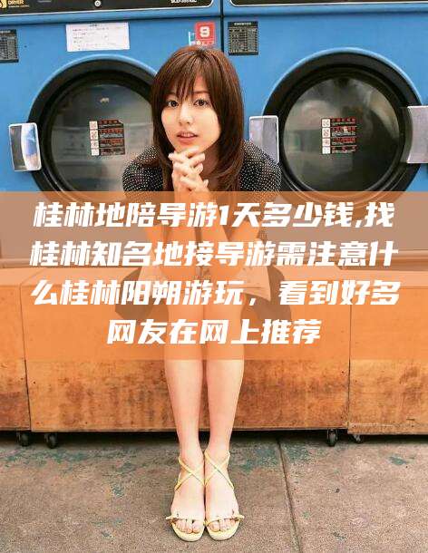 梧州桂林地陪导游1天多少钱,找桂林知名地接导游需注意什么桂林阳朔游玩，看到好多网友在网上推荐