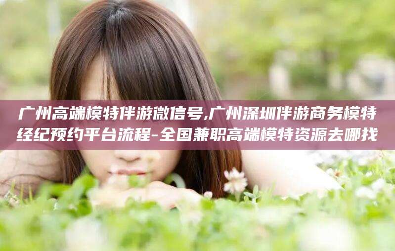 梧州广州高端模特伴游微信号,广州深圳伴游商务模特经纪预约平台流程-全国兼职高端模特资源去哪找