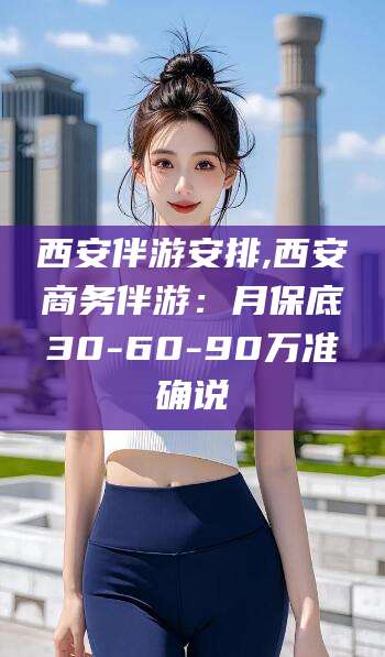 梧州西安伴游安排,西安商务伴游：月保底30-60-90万准确说
