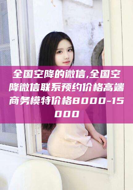梧州全国空降的微信,全国空降微信联系预约价格高端商务模特价格8000-15000