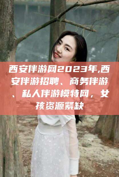梧州西安伴游网2023年,西安伴游招聘、商务伴游、私人伴游模特网，女孩资源紧缺