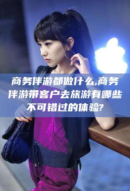 梧州商务伴游都做什么,商务伴游带客户去旅游有哪些不可错过的体验?