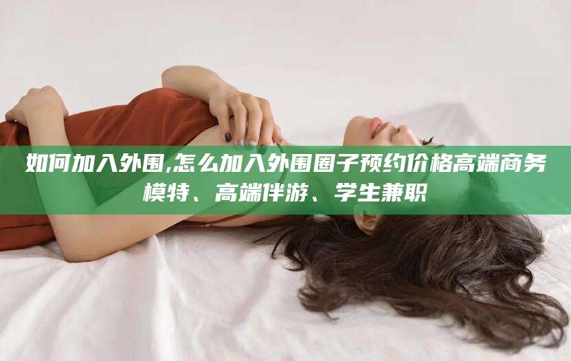 梧州如何加入外围,怎么加入外围圈子预约价格高端商务模特、高端伴游、学生兼职