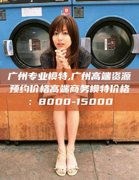 梧州广州专业模特,广州高端资源预约价格高端商务模特价格：8000-15000