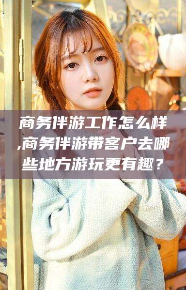 梧州商务伴游工作怎么样,商务伴游带客户去哪些地方游玩更有趣？