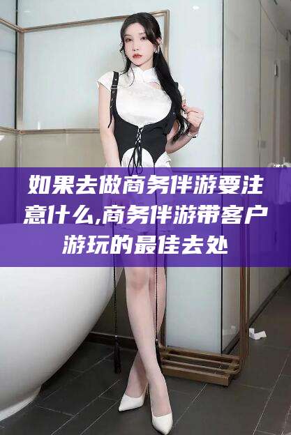 梧州如果去做商务伴游要注意什么,商务伴游带客户游玩的最佳去处