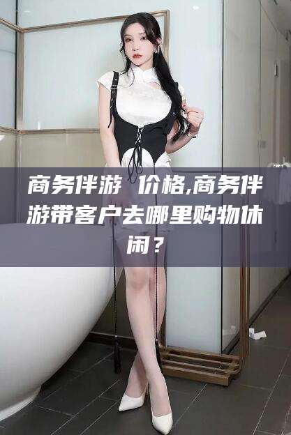 梧州商务伴游 价格,商务伴游带客户去哪里购物休闲？