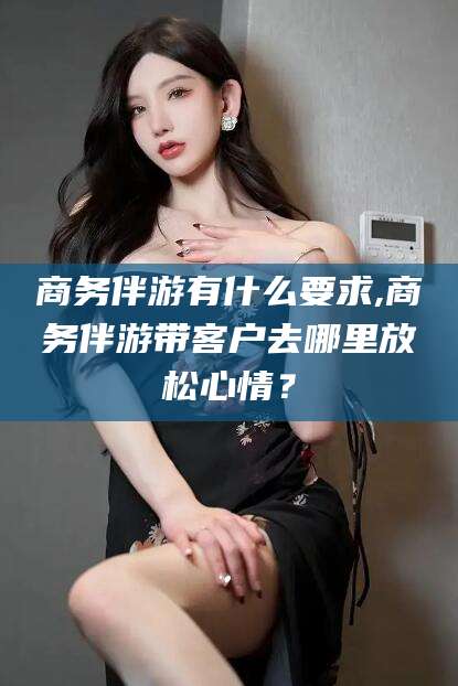 梧州商务伴游有什么要求,商务伴游带客户去哪里放松心情？