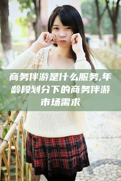 梧州商务伴游是什么服务,年龄段划分下的商务伴游市场需求