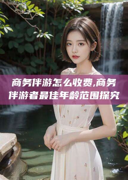 梧州商务伴游怎么收费,商务伴游者最佳年龄范围探究