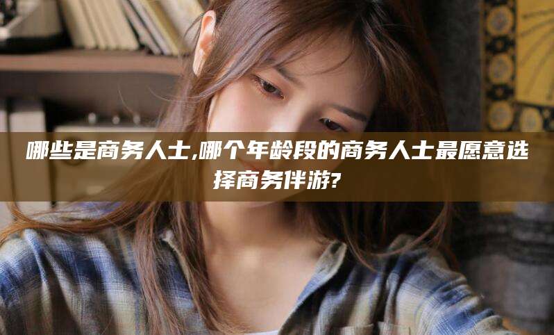 梧州哪些是商务人士,哪个年龄段的商务人士最愿意选择商务伴游?