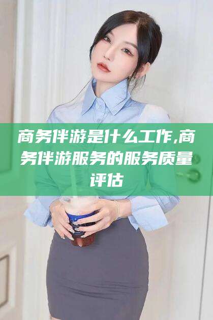 梧州商务伴游是什么工作,商务伴游服务的服务质量评估