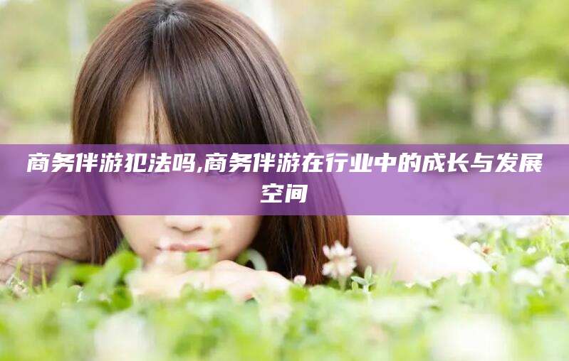 梧州商务伴游犯法吗,商务伴游在行业中的成长与发展空间