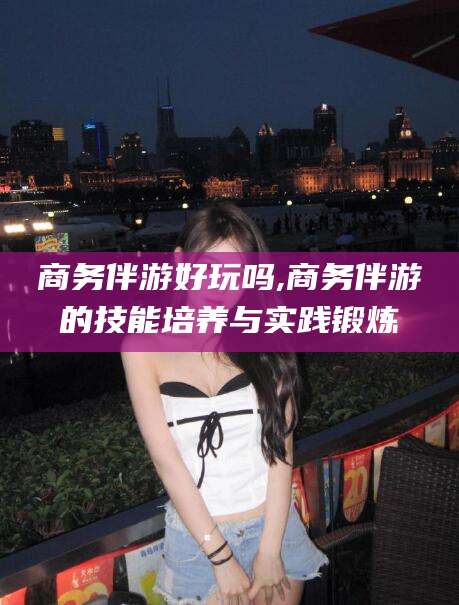 梧州商务伴游好玩吗,商务伴游的技能培养与实践锻炼