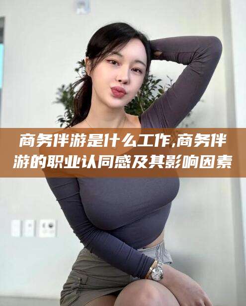 梧州商务伴游是什么工作,商务伴游的职业认同感及其影响因素