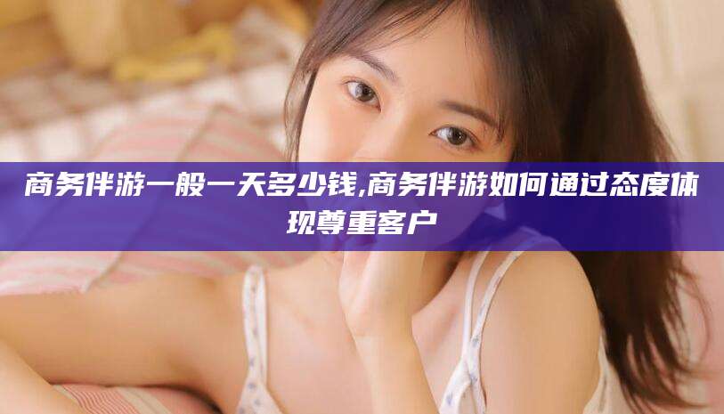 梧州商务伴游一般一天多少钱,商务伴游如何通过态度体现尊重客户