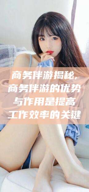 梧州商务伴游揭秘,商务伴游的优势与作用是提高工作效率的关键