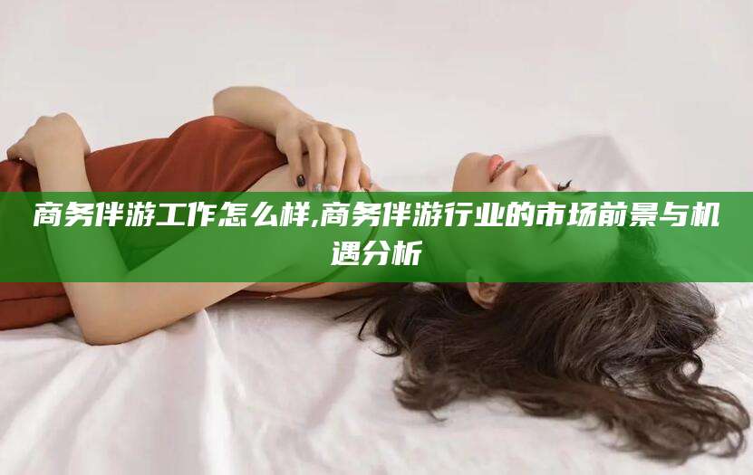 梧州商务伴游工作怎么样,商务伴游行业的市场前景与机遇分析